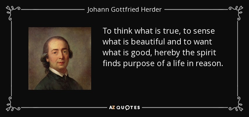 To think what is true, to sense what is beautiful and to want what is good, hereby the spirit finds purpose of a life in reason. - Johann Gottfried Herder