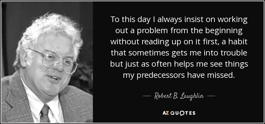 To this day I always insist on working out a problem from the beginning without reading up on it first, a habit that sometimes gets me into trouble but just as often helps me see things my predecessors have missed. - Robert B. Laughlin