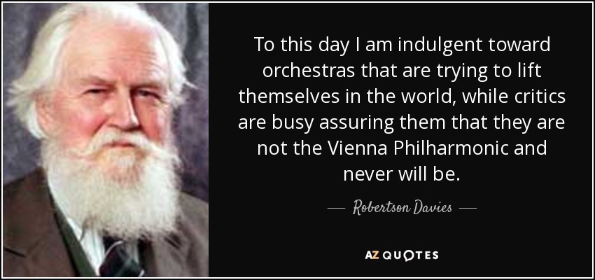 To this day I am indulgent toward orchestras that are trying to lift themselves in the world, while critics are busy assuring them that they are not the Vienna Philharmonic and never will be. - Robertson Davies