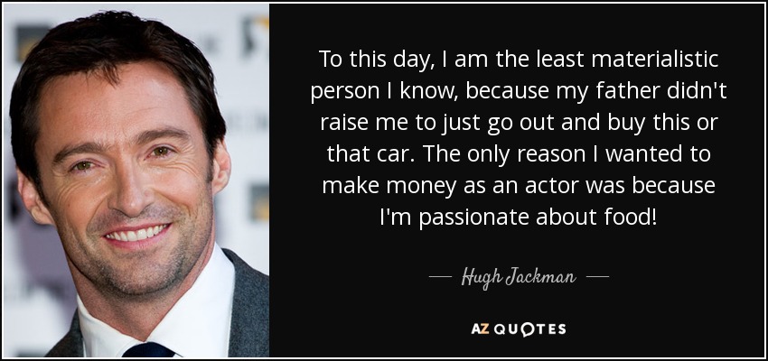 To this day, I am the least materialistic person I know, because my father didn't raise me to just go out and buy this or that car. The only reason I wanted to make money as an actor was because I'm passionate about food! - Hugh Jackman