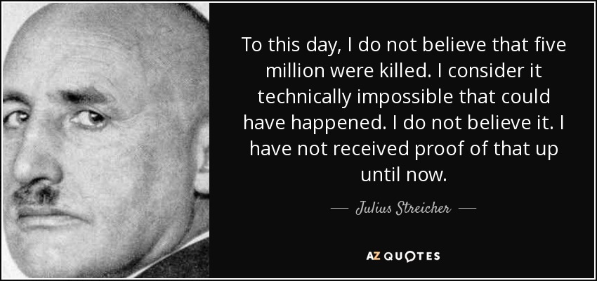 To this day, I do not believe that five million were killed. I consider it technically impossible that could have happened. I do not believe it. I have not received proof of that up until now. - Julius Streicher
