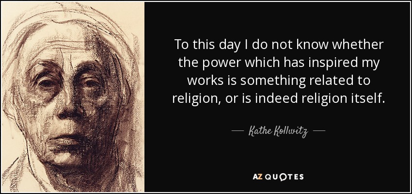 To this day I do not know whether the power which has inspired my works is something related to religion, or is indeed religion itself. - Kathe Kollwitz