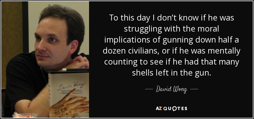 To this day I don’t know if he was struggling with the moral implications of gunning down half a dozen civilians, or if he was mentally counting to see if he had that many shells left in the gun. - David Wong