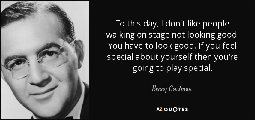 To this day, I don't like people walking on stage not looking good. You have to look good. If you feel special about yourself then you're going to play special. - Benny Goodman