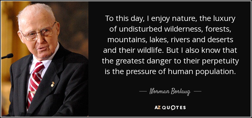 To this day, I enjoy nature, the luxury of undisturbed wilderness, forests, mountains, lakes, rivers and deserts and their wildlife. But I also know that the greatest danger to their perpetuity is the pressure of human population. - Norman Borlaug