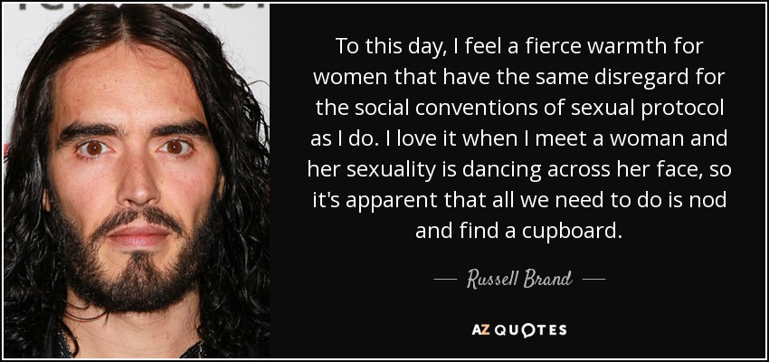 To this day, I feel a fierce warmth for women that have the same disregard for the social conventions of sexual protocol as I do. I love it when I meet a woman and her sexuality is dancing across her face, so it's apparent that all we need to do is nod and find a cupboard. - Russell Brand