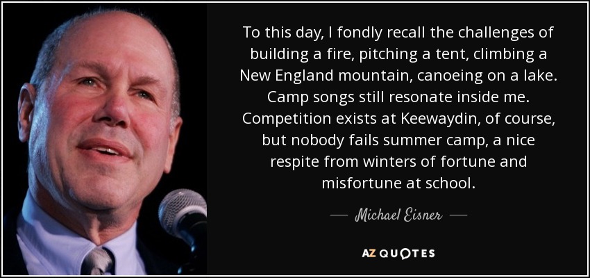 To this day, I fondly recall the challenges of building a fire, pitching a tent, climbing a New England mountain, canoeing on a lake. Camp songs still resonate inside me. Competition exists at Keewaydin, of course, but nobody fails summer camp, a nice respite from winters of fortune and misfortune at school. - Michael Eisner