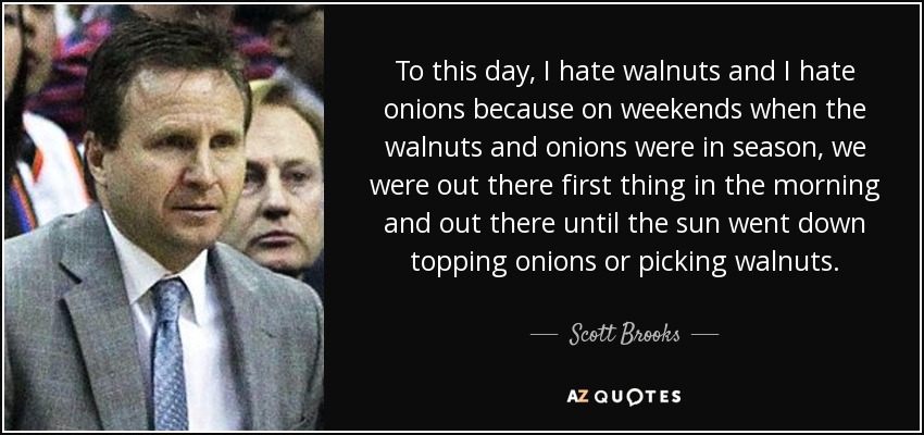 To this day, I hate walnuts and I hate onions because on weekends when the walnuts and onions were in season, we were out there first thing in the morning and out there until the sun went down topping onions or picking walnuts. - Scott Brooks