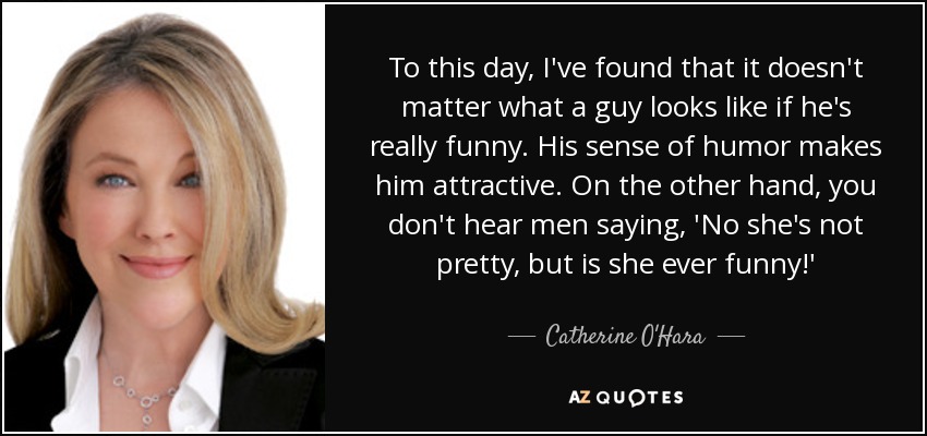 To this day, I've found that it doesn't matter what a guy looks like if he's really funny. His sense of humor makes him attractive. On the other hand, you don't hear men saying, 'No she's not pretty, but is she ever funny!' - Catherine O'Hara