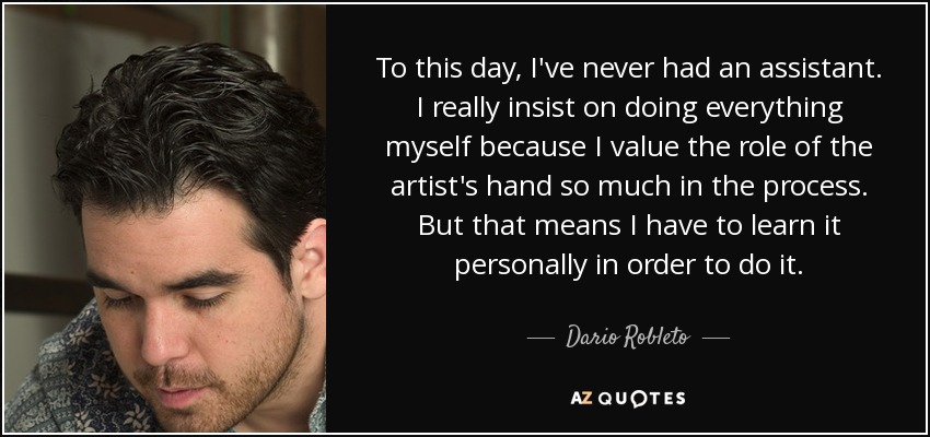 To this day, I've never had an assistant. I really insist on doing everything myself because I value the role of the artist's hand so much in the process. But that means I have to learn it personally in order to do it. - Dario Robleto