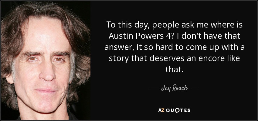 To this day, people ask me where is Austin Powers 4? I don't have that answer, it so hard to come up with a story that deserves an encore like that. - Jay Roach