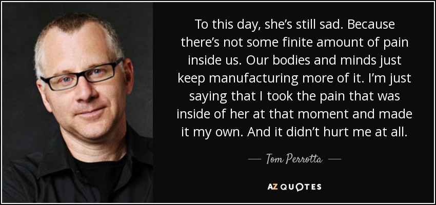 To this day, she’s still sad. Because there’s not some finite amount of pain inside us. Our bodies and minds just keep manufacturing more of it. I’m just saying that I took the pain that was inside of her at that moment and made it my own. And it didn’t hurt me at all. - Tom Perrotta