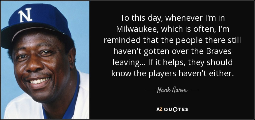 To this day, whenever I'm in Milwaukee, which is often, I'm reminded that the people there still haven't gotten over the Braves leaving ... If it helps, they should know the players haven't either. - Hank Aaron