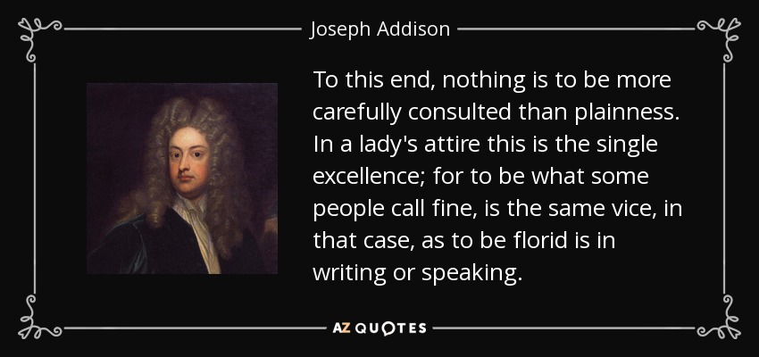 To this end, nothing is to be more carefully consulted than plainness. In a lady's attire this is the single excellence; for to be what some people call fine, is the same vice, in that case, as to be florid is in writing or speaking. - Joseph Addison