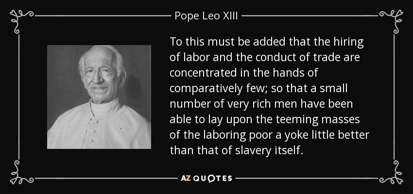 To this must be added that the hiring of labor and the conduct of trade are concentrated in the hands of comparatively few; so that a small number of very rich men have been able to lay upon the teeming masses of the laboring poor a yoke little better than that of slavery itself. - Pope Leo XIII