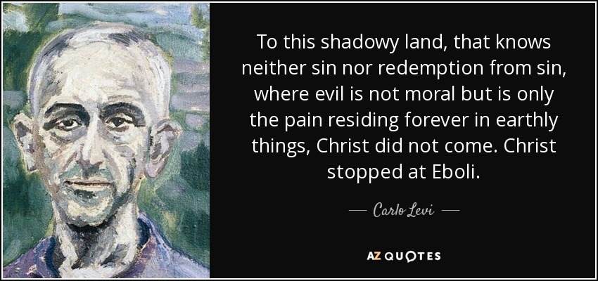 To this shadowy land, that knows neither sin nor redemption from sin, where evil is not moral but is only the pain residing forever in earthly things, Christ did not come. Christ stopped at Eboli. - Carlo Levi