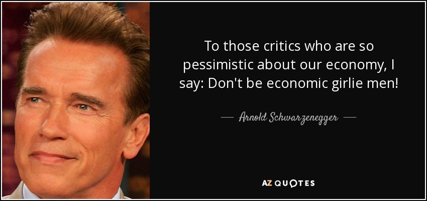 To those critics who are so pessimistic about our economy, I say: Don't be economic girlie men! - Arnold Schwarzenegger