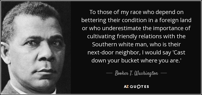 To those of my race who depend on bettering their condition in a foreign land or who underestimate the importance of cultivating friendly relations with the Southern white man, who is their next-door neighbor, I would say 'Cast down your bucket where you are.' - Booker T. Washington