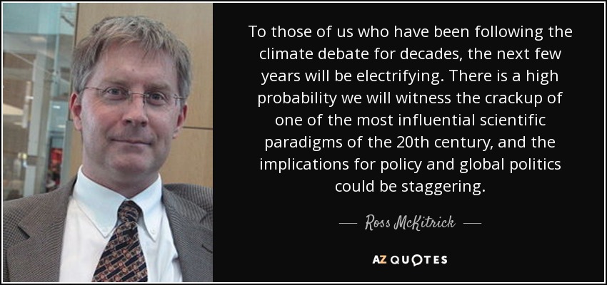 To those of us who have been following the climate debate for decades, the next few years will be electrifying. There is a high probability we will witness the crackup of one of the most influential scientific paradigms of the 20th century, and the implications for policy and global politics could be staggering. - Ross McKitrick