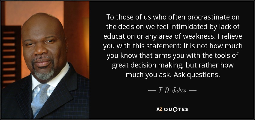 To those of us who often procrastinate on the decision we feel intimidated by lack of education or any area of weakness. I relieve you with this statement: It is not how much you know that arms you with the tools of great decision making, but rather how much you ask. Ask questions. - T. D. Jakes