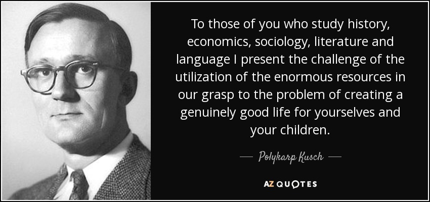 To those of you who study history, economics, sociology, literature and language I present the challenge of the utilization of the enormous resources in our grasp to the problem of creating a genuinely good life for yourselves and your children. - Polykarp Kusch