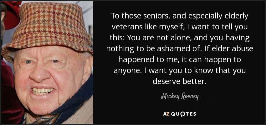 To those seniors, and especially elderly veterans like myself, I want to tell you this: You are not alone, and you having nothing to be ashamed of. If elder abuse happened to me, it can happen to anyone. I want you to know that you deserve better. - Mickey Rooney