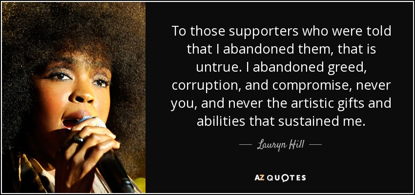 To those supporters who were told that I abandoned them, that is untrue. I abandoned greed, corruption, and compromise, never you, and never the artistic gifts and abilities that sustained me. - Lauryn Hill