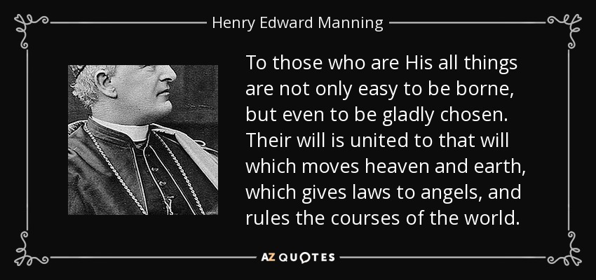 To those who are His all things are not only easy to be borne, but even to be gladly chosen. Their will is united to that will which moves heaven and earth, which gives laws to angels, and rules the courses of the world. - Henry Edward Manning