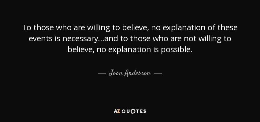 To those who are willing to believe, no explanation of these events is necessary...and to those who are not willing to believe, no explanation is possible. - Joan Anderson