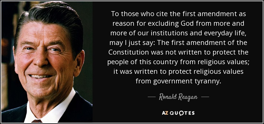 To those who cite the first amendment as reason for excluding God from more and more of our institutions and everyday life, may I just say: The first amendment of the Constitution was not written to protect the people of this country from religious values; it was written to protect religious values from government tyranny. - Ronald Reagan