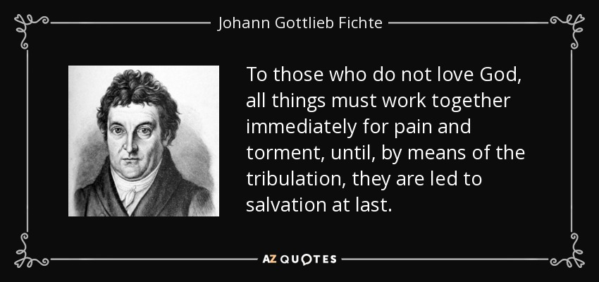 To those who do not love God, all things must work together immediately for pain and torment, until, by means of the tribulation, they are led to salvation at last. - Johann Gottlieb Fichte