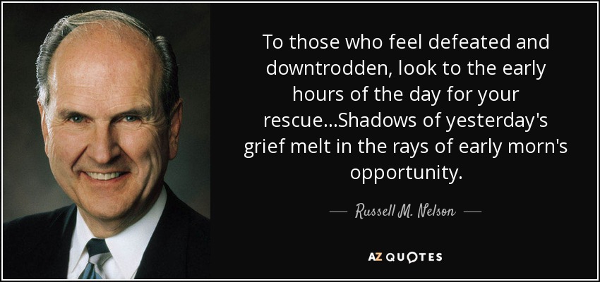 To those who feel defeated and downtrodden, look to the early hours of the day for your rescue...Shadows of yesterday's grief melt in the rays of early morn's opportunity. - Russell M. Nelson