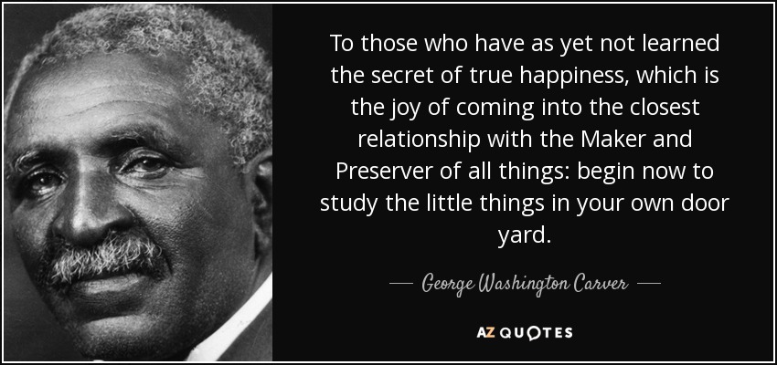 To those who have as yet not learned the secret of true happiness, which is the joy of coming into the closest relationship with the Maker and Preserver of all things: begin now to study the little things in your own door yard. - George Washington Carver