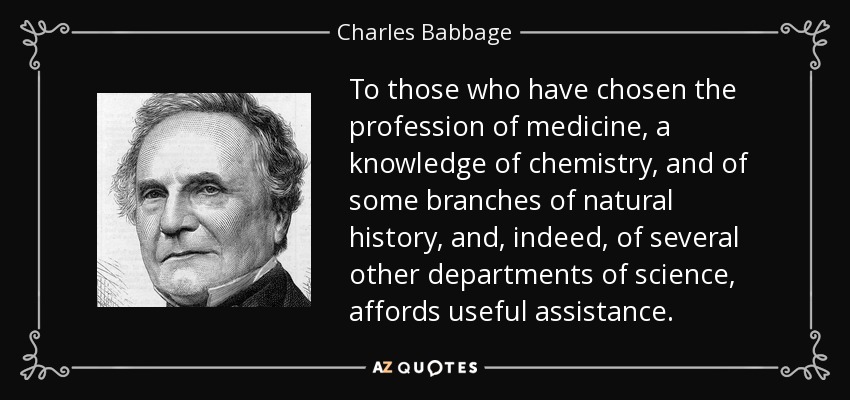 To those who have chosen the profession of medicine, a knowledge of chemistry, and of some branches of natural history, and, indeed, of several other departments of science, affords useful assistance. - Charles Babbage