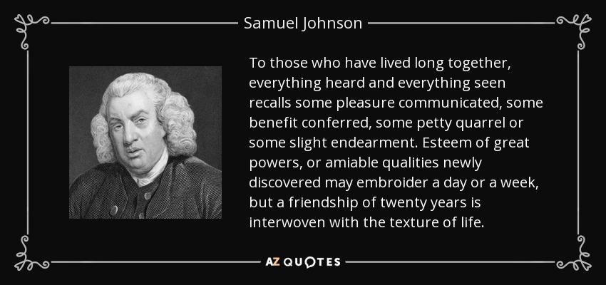 To those who have lived long together, everything heard and everything seen recalls some pleasure communicated, some benefit conferred, some petty quarrel or some slight endearment. Esteem of great powers, or amiable qualities newly discovered may embroider a day or a week, but a friendship of twenty years is interwoven with the texture of life. - Samuel Johnson