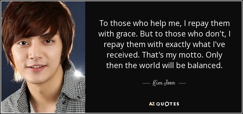 To those who help me, I repay them with grace. But to those who don't, I repay them with exactly what I've received. That's my motto. Only then the world will be balanced. - Kim Joon