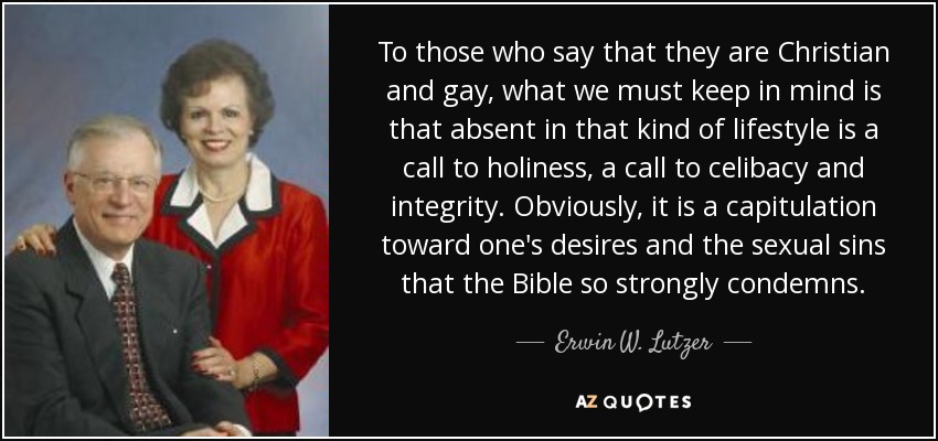 To those who say that they are Christian and gay, what we must keep in mind is that absent in that kind of lifestyle is a call to holiness, a call to celibacy and integrity. Obviously, it is a capitulation toward one's desires and the sexual sins that the Bible so strongly condemns. - Erwin W. Lutzer