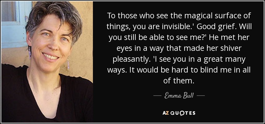 To those who see the magical surface of things, you are invisible.' Good grief. Will you still be able to see me?' He met her eyes in a way that made her shiver pleasantly. 'I see you in a great many ways. It would be hard to blind me in all of them. - Emma Bull