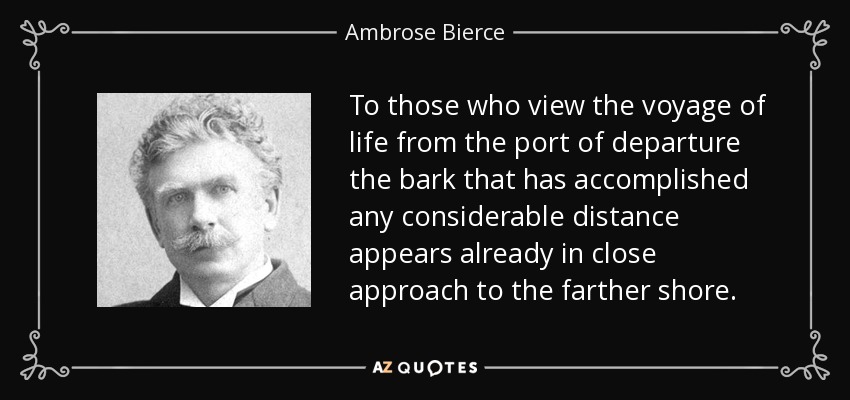 To those who view the voyage of life from the port of departure the bark that has accomplished any considerable distance appears already in close approach to the farther shore. - Ambrose Bierce