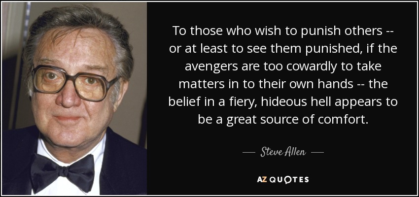 To those who wish to punish others -- or at least to see them punished, if the avengers are too cowardly to take matters in to their own hands -- the belief in a fiery, hideous hell appears to be a great source of comfort. - Steve Allen