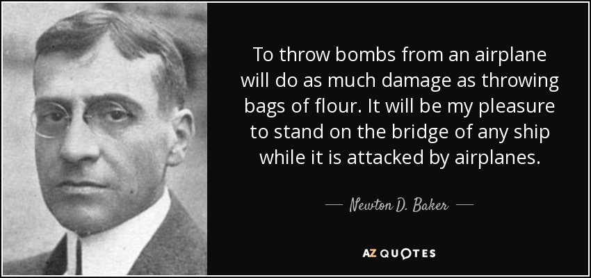 To throw bombs from an airplane will do as much damage as throwing bags of flour. It will be my pleasure to stand on the bridge of any ship while it is attacked by airplanes. - Newton D. Baker