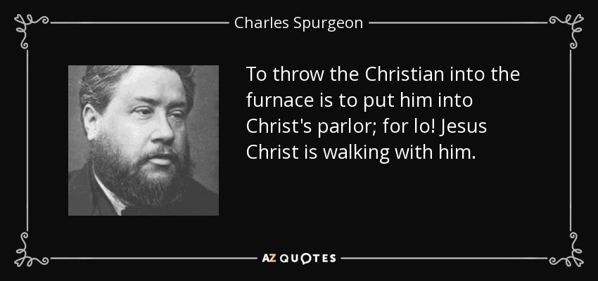 To throw the Christian into the furnace is to put him into Christ's parlor; for lo! Jesus Christ is walking with him. - Charles Spurgeon