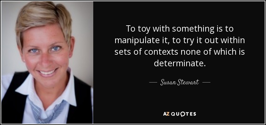 To toy with something is to manipulate it, to try it out within sets of contexts none of which is determinate. - Susan Stewart