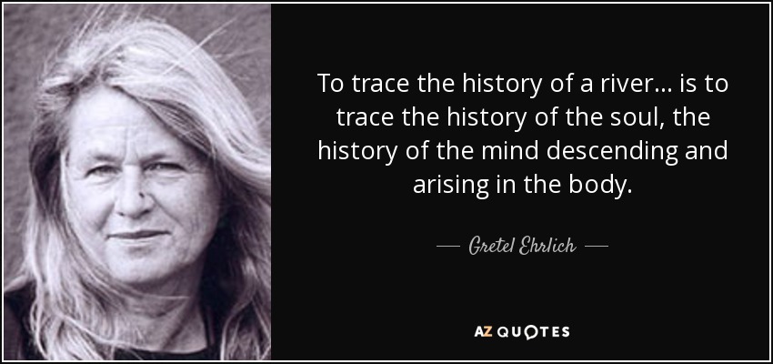 To trace the history of a river . . . is to trace the history of the soul, the history of the mind descending and arising in the body. - Gretel Ehrlich