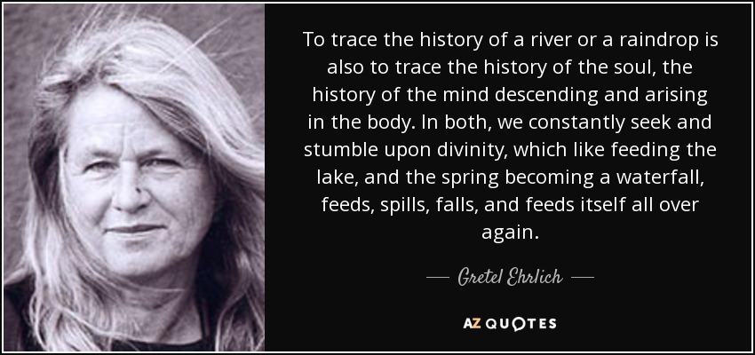 To trace the history of a river or a raindrop is also to trace the history of the soul, the history of the mind descending and arising in the body. In both, we constantly seek and stumble upon divinity, which like feeding the lake, and the spring becoming a waterfall, feeds, spills, falls, and feeds itself all over again. - Gretel Ehrlich