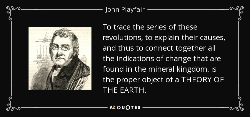 To trace the series of these revolutions, to explain their causes, and thus to connect together all the indications of change that are found in the mineral kingdom, is the proper object of a THEORY OF THE EARTH. - John Playfair