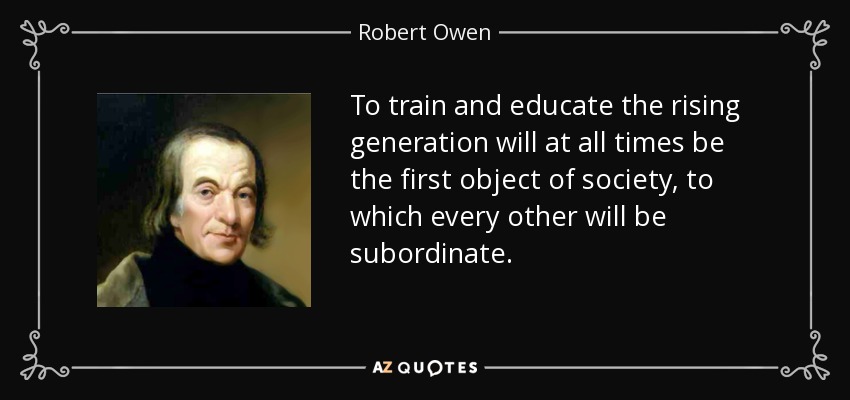 To train and educate the rising generation will at all times be the first object of society, to which every other will be subordinate. - Robert Owen