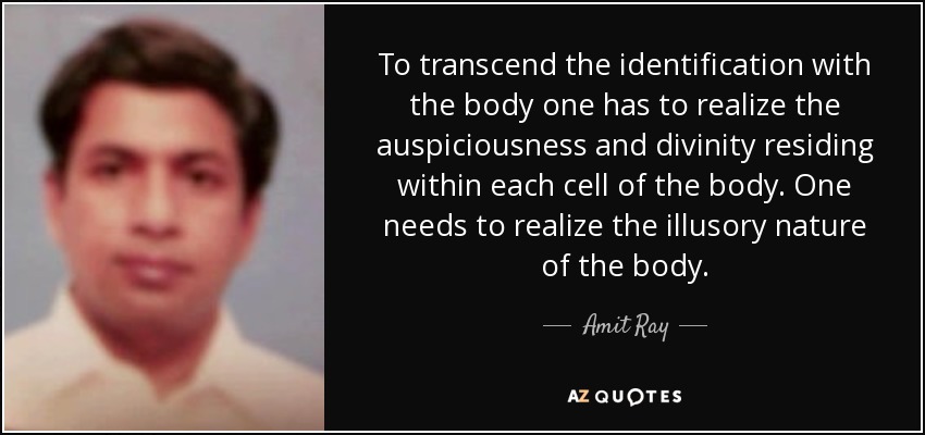 To transcend the identification with the body one has to realize the auspiciousness and divinity residing within each cell of the body. One needs to realize the illusory nature of the body. - Amit Ray