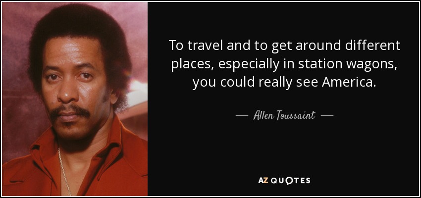 To travel and to get around different places, especially in station wagons, you could really see America. - Allen Toussaint