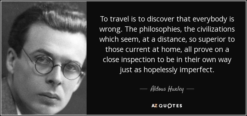 To travel is to discover that everybody is wrong. The philosophies, the civilizations which seem, at a distance, so superior to those current at home, all prove on a close inspection to be in their own way just as hopelessly imperfect. - Aldous Huxley